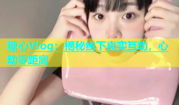 糖心Vlog：揭秘线下真实互动，心动零距离