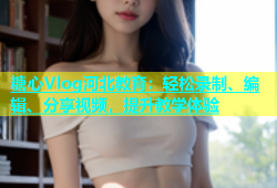 糖心Vlog河北教育：轻松录制、编辑、分享视频，提升教学体验