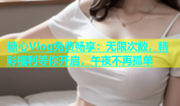 糖心Vlog免费畅享：无限次数，精彩福利等你开启，午夜不再孤单