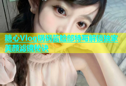 糖心Vlog锅锅酱脸部特写解锁独家美颜滤镜秘诀