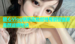 糖心Vlog锅锅酱脸部特写解锁独家美颜滤镜秘诀