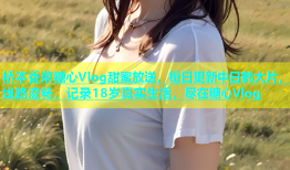 桥本香菜糖心Vlog甜蜜放送，每日更新中日韩大片，线路流畅，记录18岁真实生活，尽在糖心Vlog