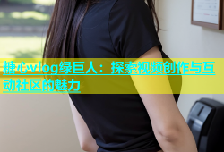 糖心vlog绿巨人：探索视频创作与互动社区的魅力
