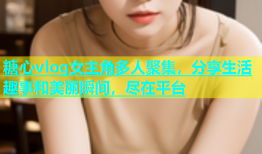 糖心vlog女主角多人聚集，分享生活趣事和美丽瞬间，尽在平台