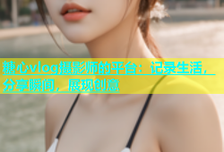 糖心vlog摄影师的平台：记录生活，分享瞬间，展现创意