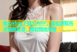 糖心vlog下载1080P，轻松获取高清视频资源，随时随地观看