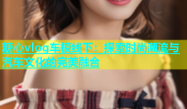 糖心vlog车模线下：探索时尚潮流与汽车文化的完美融合