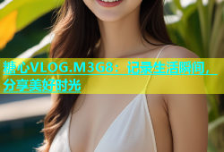 糖心VLOG.M3G8：记录生活瞬间，分享美好时光