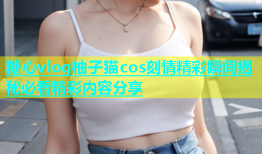 糖心vlog柚子猫cos刻情精彩瞬间揭秘必看精彩内容分享