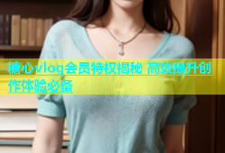 糖心vlog会员特权揭秘 高效提升创作体验必备