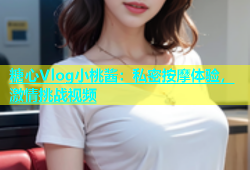 糖心Vlog小桃酱：私密按摩体验，激情挑战视频