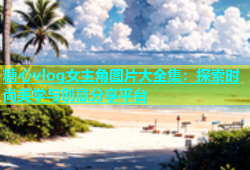 糖心vlog女主角图片大全集：探索时尚美学与创意分享平台