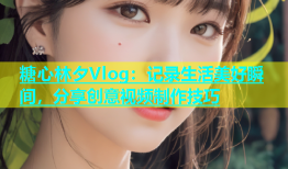 糖心林夕Vlog：记录生活美好瞬间，分享创意视频制作技巧
