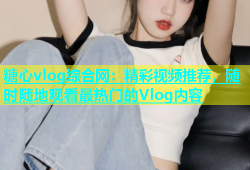 糖心vlog综合网：精彩视频推荐，随时随地观看最热门的Vlog内容