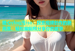 糖心vlog污iso：探索视频创作的新高度，轻松编辑和分享你的故事