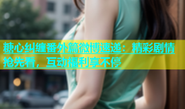 糖心纠缠番外篇微博速递：精彩剧情抢先看，互动福利享不停