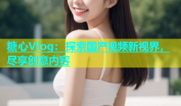 糖心Vlog：探索国产视频新视界，尽享创意内容
