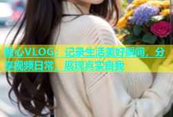 糖心VLOG：记录生活美好瞬间，分享视频日常，展现真实自我