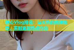 糖心Vlog排名：最火热的视频推荐，实时更新热点内容