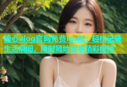 糖心vlog官网免费ios版：轻松记录生活瞬间，随时随地分享精彩视频