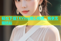 轻松下载TXVlog糖心视频，畅享无限精彩
