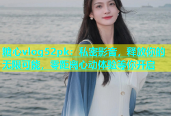 糖心vlog52pk：私密影音，释放你的无限可能，零距离心动体验等你开启
