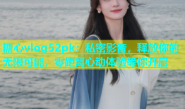 糖心vlog52pk：私密影音，释放你的无限可能，零距离心动体验等你开启