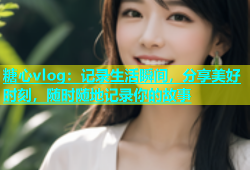 糖心vlog：记录生活瞬间，分享美好时刻，随时随地记录你的故事