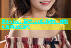 糖心vlog：探索cos视频创作，体验短视频社区互动