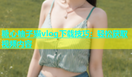 糖心柚子猫vlog下载技巧：轻松获取视频内容