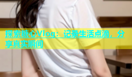探索糖心Vlog：记录生活点滴，分享真实瞬间