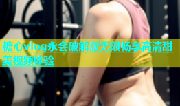 糖心vlog永会破解版无限畅享高清甜美视频体验