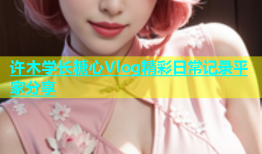 许木学长糖心Vlog精彩日常记录平家分享