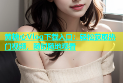 黄糖心Vlog下载入口：轻松获取热门视频，随时随地观看
