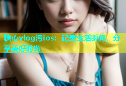 糖心vlog污ios：记录生活瞬间，分享美好时光