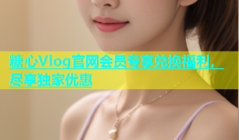 糖心Vlog官网会员专享兑换福利，尽享独家优惠