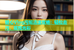 糖心Vlog污垢清洁攻略：轻松去污，展现光彩