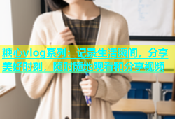糖心vlog系列：记录生活瞬间，分享美好时刻，随时随地观看和分享视频