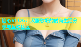 糖心VLOG：汉服歌姬的时尚生活分享与互动社区