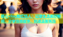 糖心vlog粉红情人：记录生活美好瞬间，分享情感故事，创造温馨氛围