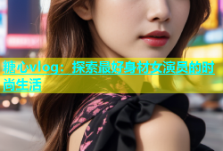 糖心vlog：探索最好身材女演员的时尚生活