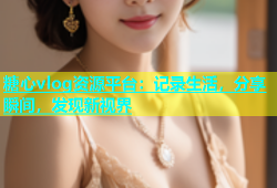糖心vlog资源平台：记录生活，分享瞬间，发现新视界