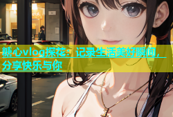 糖心vlog探花：记录生活美好瞬间，分享快乐与你