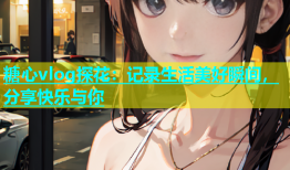 糖心vlog探花：记录生活美好瞬间，分享快乐与你