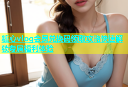 糖心vlog会员兑换码领取攻略快速解锁专属福利体验