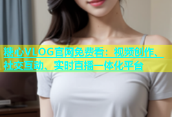 糖心VLOG官网免费看：视频创作、社交互动、实时直播一体化平台