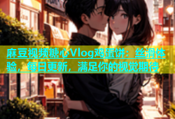 麻豆视频糖心Vlog鸡蛋饼：丝滑体验，每日更新，满足你的视觉期待