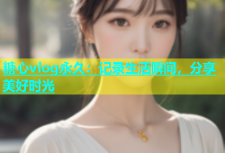 糖心vlog永久：记录生活瞬间，分享美好时光