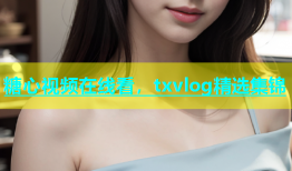 糖心视频在线看，txvlog精选集锦