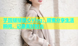 芋圆啵啵糖心Vlog：甜蜜分享生活瞬间，记录美好时光
